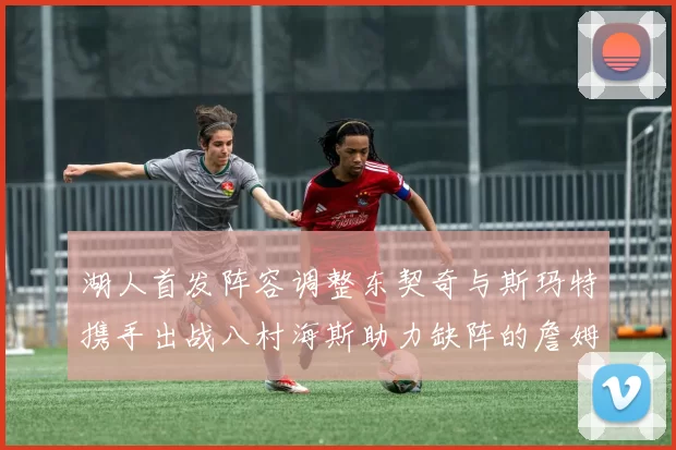 湖人首发阵容调整东契奇与斯玛特携手出战八村海斯助力缺阵的詹姆斯艾顿