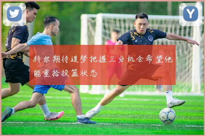 科尔期待追梦把握三分机会希望他能重拾投篮状态