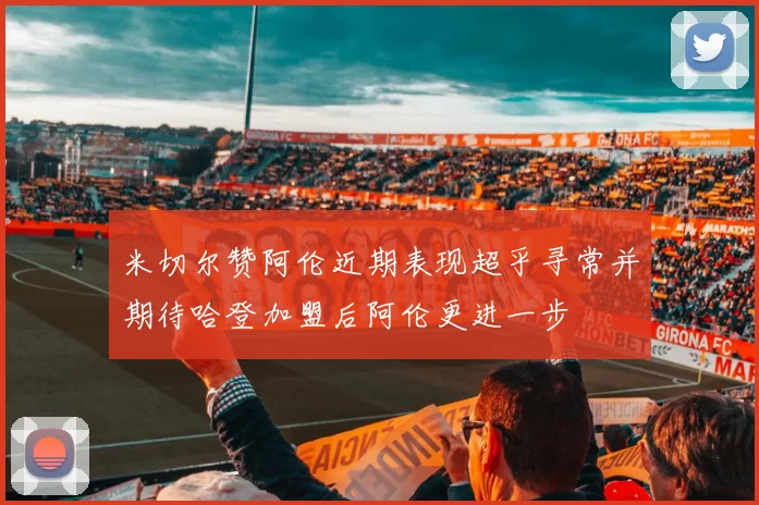 米切尔赞阿伦近期表现超乎寻常并期待哈登加盟后阿伦更进一步
