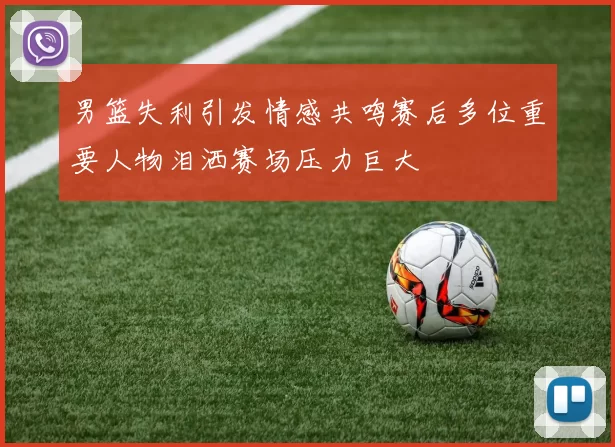 男篮失利引发情感共鸣赛后多位重要人物泪洒赛场压力巨大