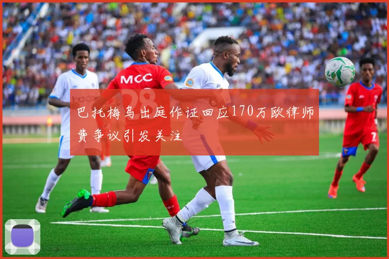 巴托梅乌出庭作证回应170万欧律师费争议引发关注