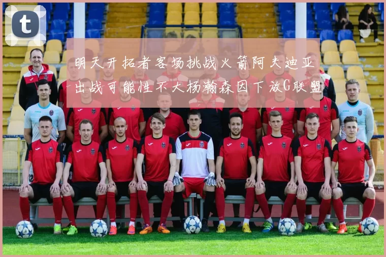 明天开拓者客场挑战火箭阿夫迪亚出战可能性不大杨瀚森因下放G联盟缺席