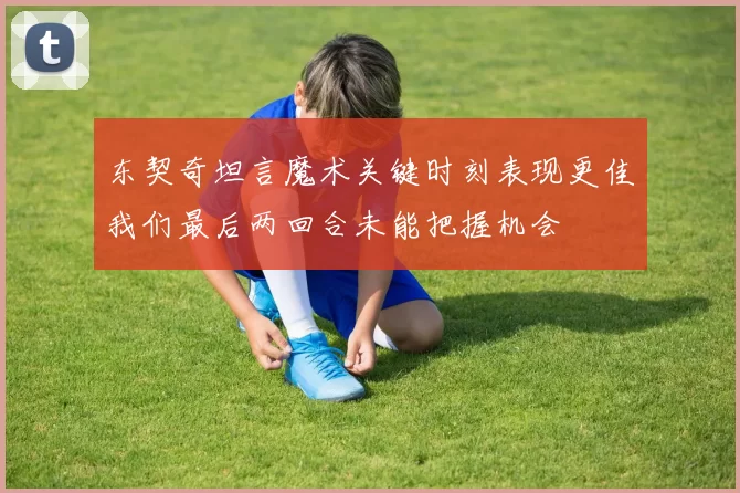 东契奇坦言魔术关键时刻表现更佳我们最后两回合未能把握机会
