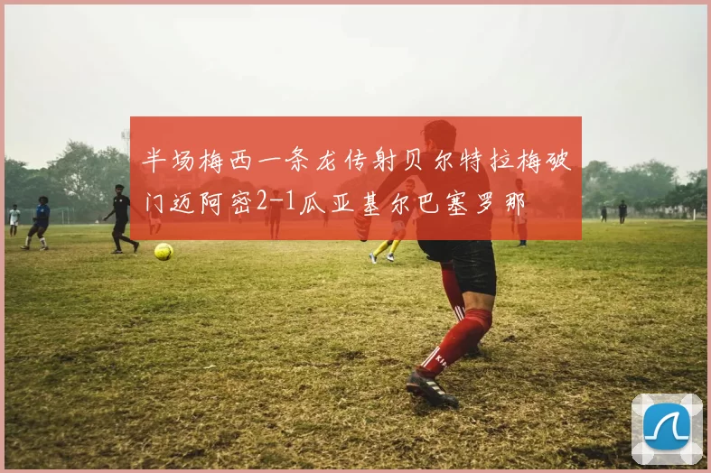 半场梅西一条龙传射贝尔特拉梅破门迈阿密2-1瓜亚基尔巴塞罗那