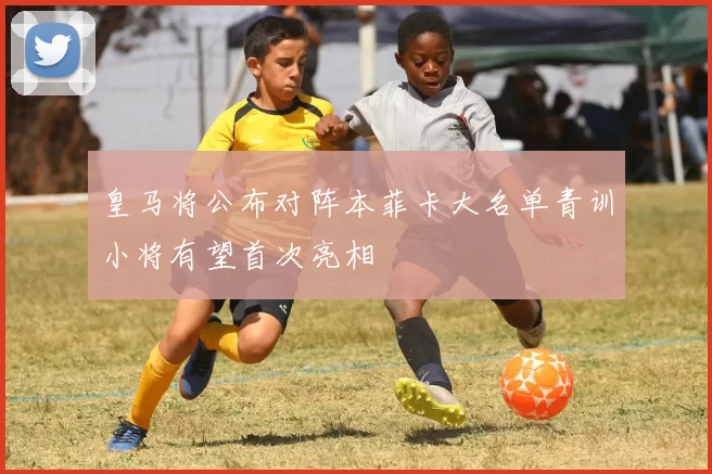 皇马将公布对阵本菲卡大名单青训小将有望首次亮相