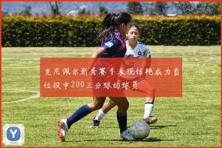 克尼佩尔新秀赛季表现惊艳成为首位投中200三分球的球员