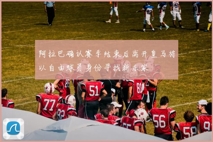 阿拉巴确认赛季结束后离开皇马将以自由球员身份寻找新东家