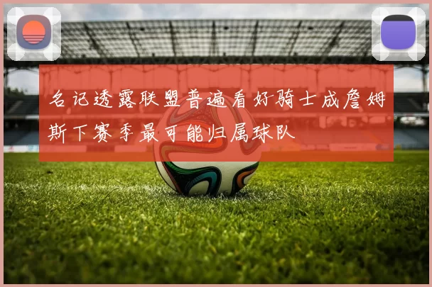 名记透露联盟普遍看好骑士成詹姆斯下赛季最可能归属球队