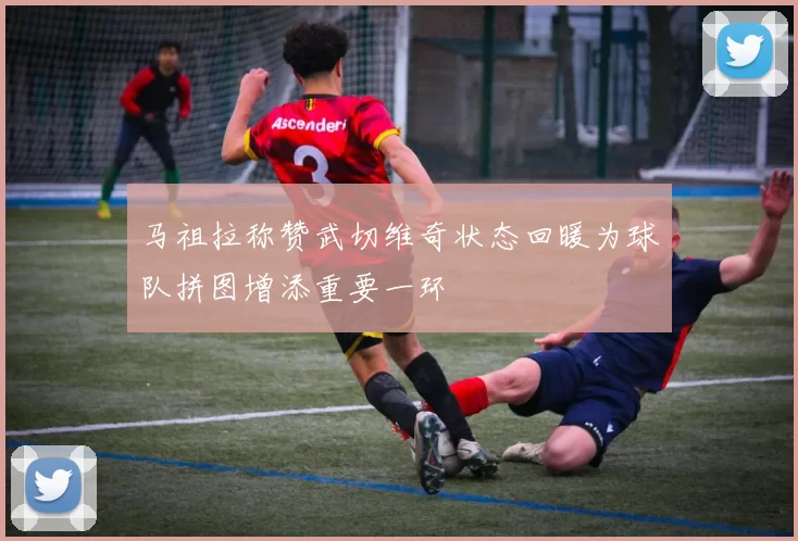 马祖拉称赞武切维奇状态回暖为球队拼图增添重要一环