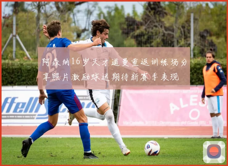 阿森纳16岁天才道曼重返训练场分享照片激励球迷期待新赛季表现