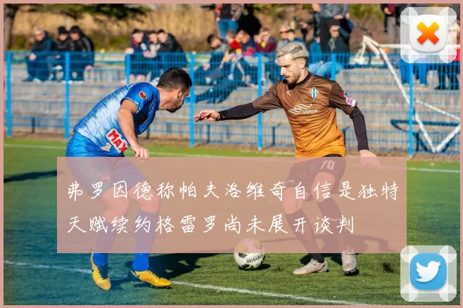 弗罗因德称帕夫洛维奇自信是独特天赋续约格雷罗尚未展开谈判