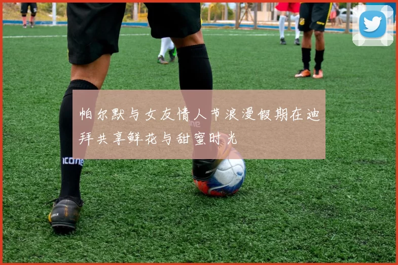 帕尔默与女友情人节浪漫假期在迪拜共享鲜花与甜蜜时光
