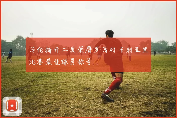 马伦梅开二度荣膺罗马对卡利亚里比赛最佳球员称号