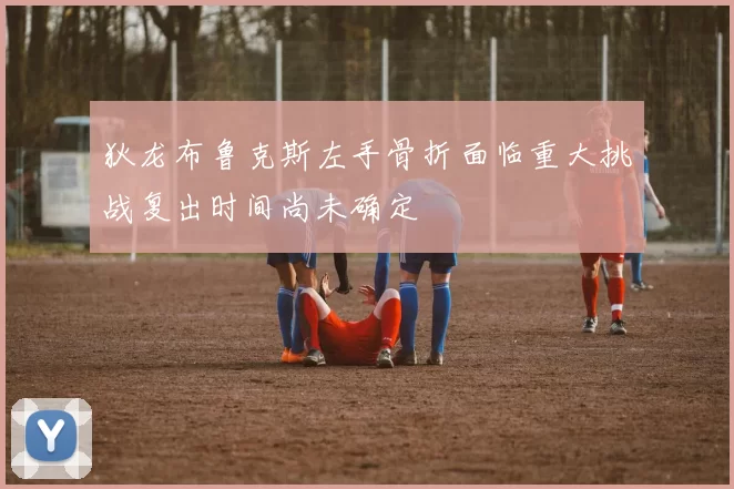 狄龙布鲁克斯左手骨折面临重大挑战复出时间尚未确定