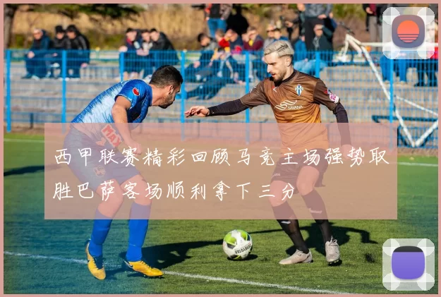 西甲联赛精彩回顾马竞主场强势取胜巴萨客场顺利拿下三分