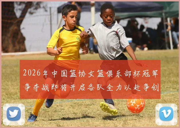 2026年中国篮协女篮俱乐部杯冠军争夺战即将开启各队全力以赴争创佳绩