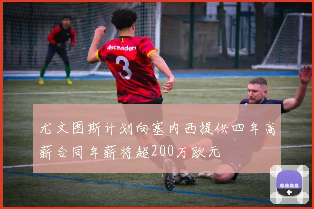 尤文图斯计划向塞内西提供四年高薪合同年薪将超200万欧元