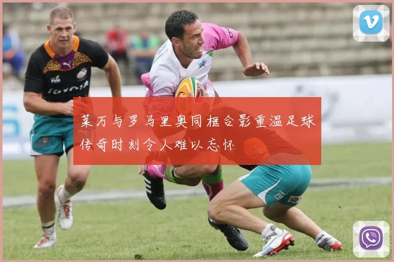 莱万与罗马里奥同框合影重温足球传奇时刻令人难以忘怀