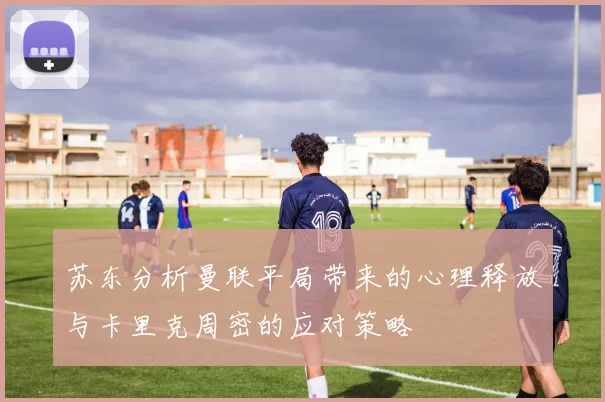 苏东分析曼联平局带来的心理释放与卡里克周密的应对策略