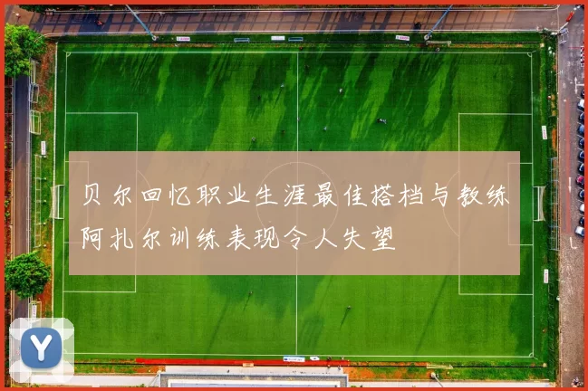 贝尔回忆职业生涯最佳搭档与教练阿扎尔训练表现令人失望