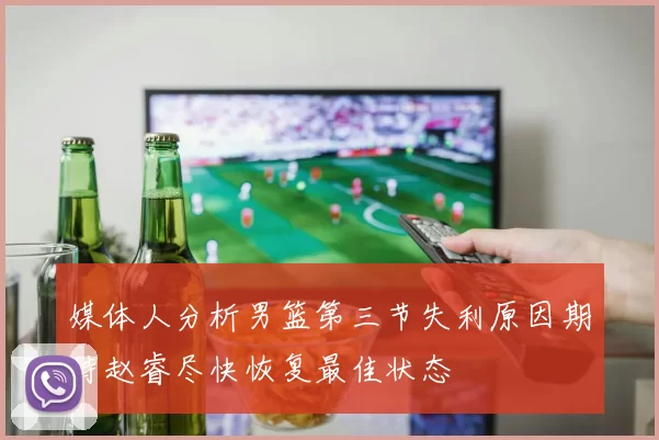 媒体人分析男篮第三节失利原因期待赵睿尽快恢复最佳状态