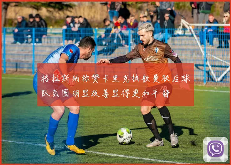 格拉斯纳称赞卡里克执教曼联后球队氛围明显改善显得更加平静