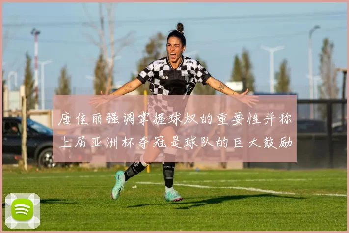 唐佳丽强调掌握球权的重要性并称上届亚洲杯夺冠是球队的巨大鼓励