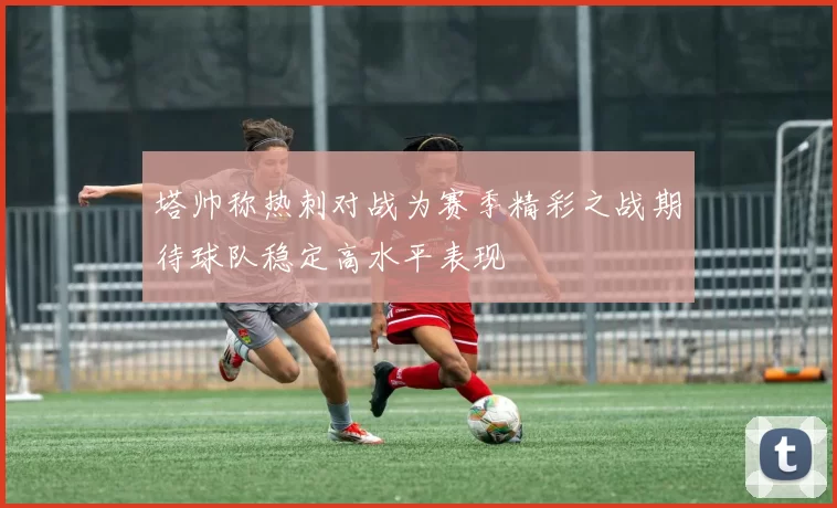 塔帅称热刺对战为赛季精彩之战期待球队稳定高水平表现