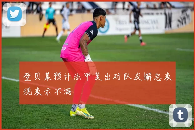 登贝莱预计法甲复出对队友懈怠表现表示不满