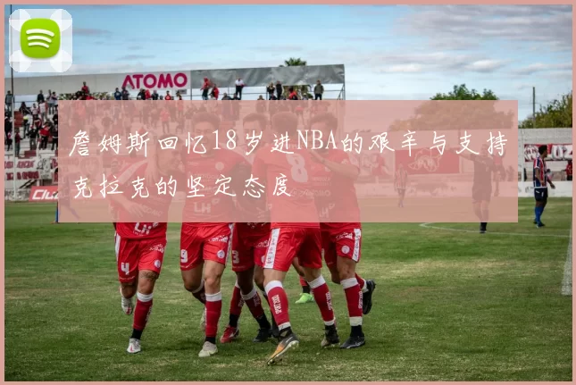 詹姆斯回忆18岁进NBA的艰辛与支持克拉克的坚定态度