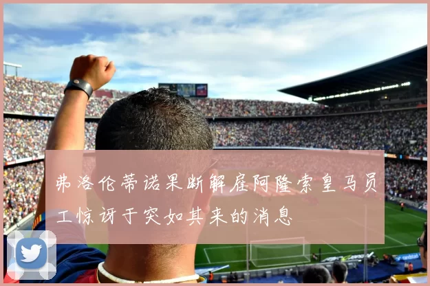 弗洛伦蒂诺果断解雇阿隆索皇马员工惊讶于突如其来的消息