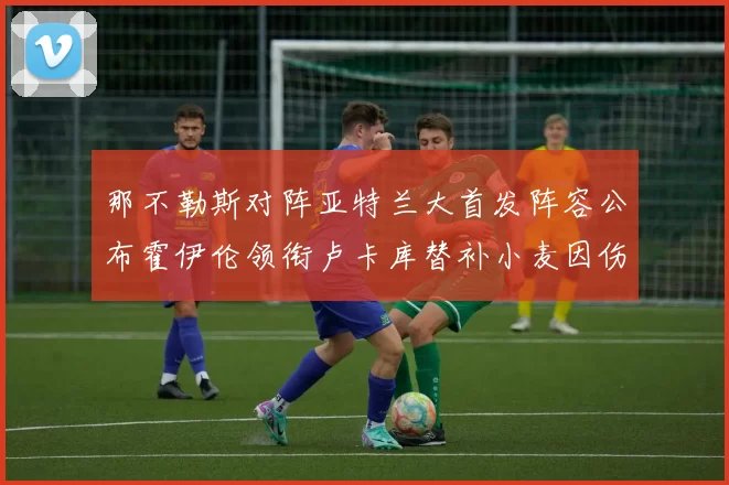 那不勒斯对阵亚特兰大首发阵容公布霍伊伦领衔卢卡库替补小麦因伤缺阵