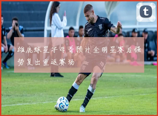 雄鹿球星字母哥预计全明星赛后强势复出重返赛场